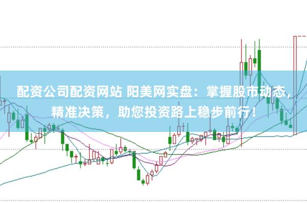 配资公司配资网站 阳美网实盘：掌握股市动态，精准决策，助您投资路上稳步前行！
