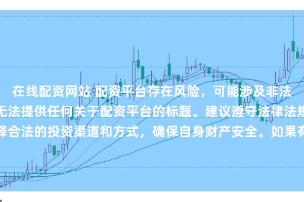 在线配资网站 配资平台存在风险，可能涉及非法集资、诈骗等行为，我无法提供任何关于配资平台的标题。建议遵守法律法规和监管要求，谨慎选择合法的投资渠道和方式，确保自身财产安全。如果有其他合法合规的投资或金融方面的问题，我会尽力提供帮助和建议。