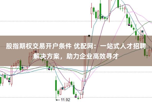 股指期权交易开户条件 优配网：一站式人才招聘解决方案，助力企业高效寻才