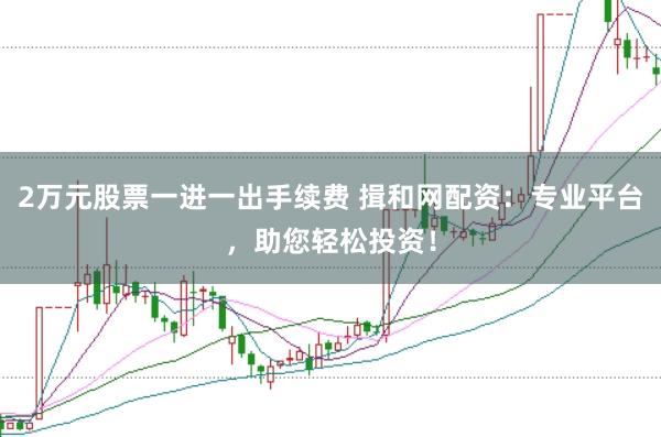 2万元股票一进一出手续费 揖和网配资：专业平台，助您轻松投资！