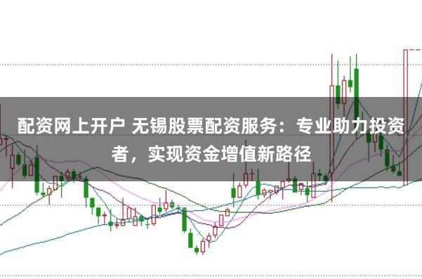 配资网上开户 无锡股票配资服务：专业助力投资者，实现资金增值新路径