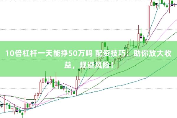 10倍杠杆一天能挣50万吗 配资技巧：助你放大收益，规避风险！
