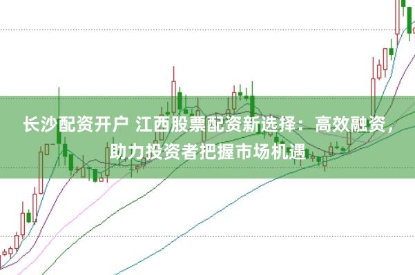 长沙配资开户 江西股票配资新选择：高效融资，助力投资者把握市场机遇