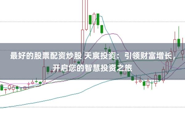 最好的股票配资炒股 天宸投资：引领财富增长，开启您的智慧投资之旅