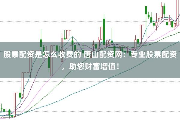 股票配资是怎么收费的 唐山配资网：专业股票配资，助您财富增值！
