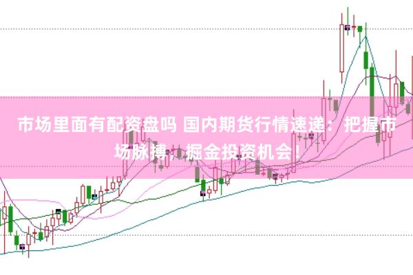 市场里面有配资盘吗 国内期货行情速递：把握市场脉搏，掘金投资机会！