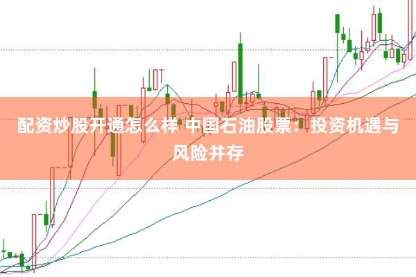配资炒股开通怎么样 中国石油股票：投资机遇与风险并存