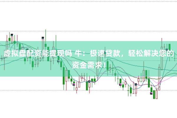 虚拟盘配资能提现吗 牛：极速贷款，轻松解决您的资金需求！