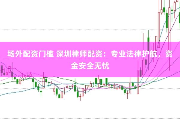场外配资门槛 深圳律师配资：专业法律护航，资金安全无忧