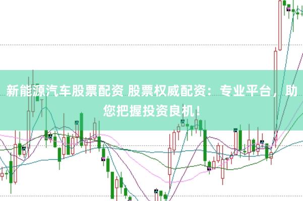 新能源汽车股票配资 股票权威配资：专业平台，助您把握投资良机！
