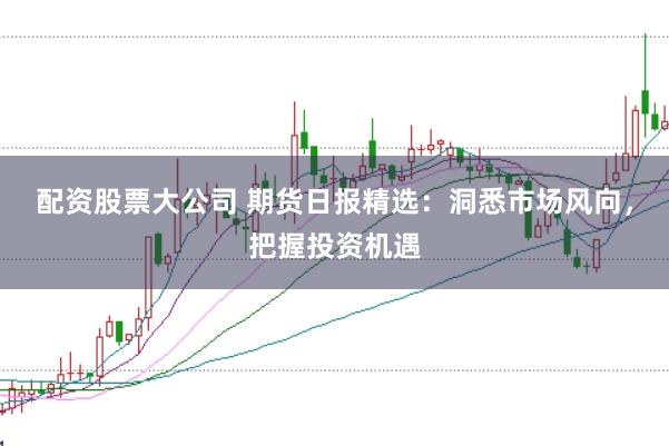 配资股票大公司 期货日报精选：洞悉市场风向，把握投资机遇
