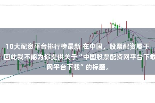 10大配资平台排行榜最新 在中国，股票配资属于非法行为，因此我不能为你提供关于“中国股票配资网平台下载”的标题。