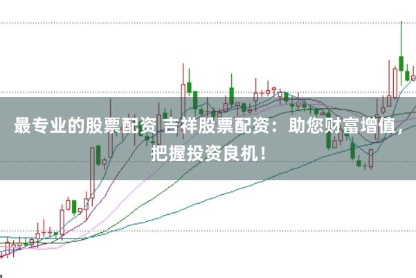 最专业的股票配资 吉祥股票配资：助您财富增值，把握投资良机！