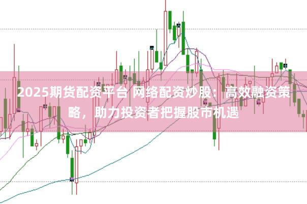 2025期货配资平台 网络配资炒股：高效融资策略，助力投资者把握股市机遇