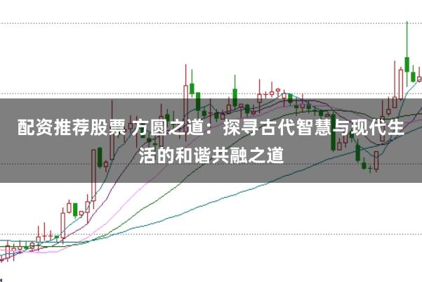 配资推荐股票 方圆之道：探寻古代智慧与现代生活的和谐共融之道