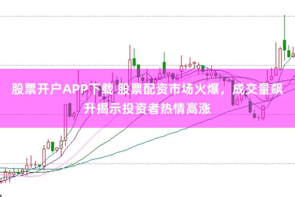 股票开户APP下载 股票配资市场火爆，成交量飙升揭示投资者热情高涨