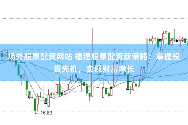 场外股票配资网站 福建股票配资新策略：掌握投资先机，实现财富增长