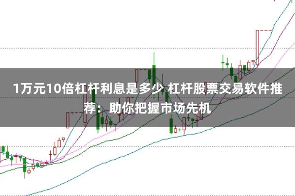 1万元10倍杠杆利息是多少 杠杆股票交易软件推荐：助你把握市场先机