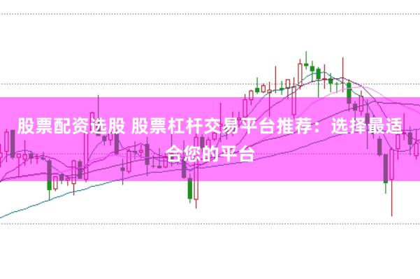 股票配资选股 股票杠杆交易平台推荐：选择最适合您的平台