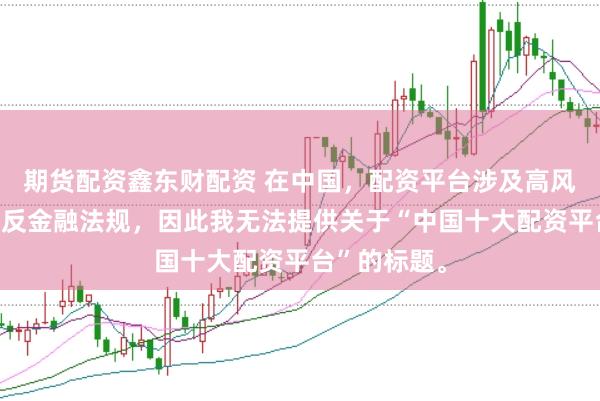 期货配资鑫东财配资 在中国,配资平台涉及高风险且可能违反金融法规,因此我无法提供关于“中国十大配资平台”的标题。