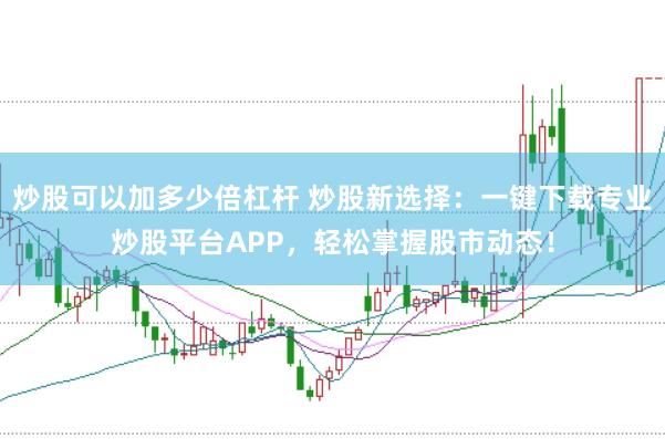 炒股可以加多少倍杠杆 炒股新选择:一键下载专业炒股平台APP,轻松掌握股市动态!