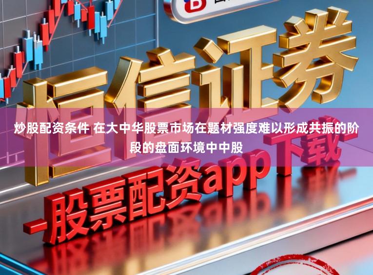 炒股配资条件 在大中华股票市场在题材强度难以形成共振的阶段的盘面环境中中股