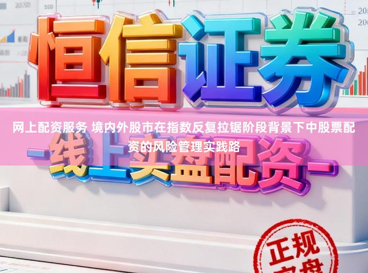 网上配资服务 境内外股市在指数反复拉锯阶段背景下中股票配资的风险管理实践路