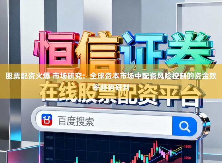 股票配资火爆 市场研究：全球资本市场中配资风险控制的资金效率趋势研判
