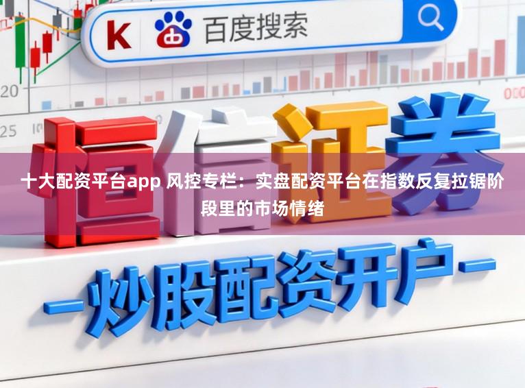 十大配资平台app 风控专栏：实盘配资平台在指数反复拉锯阶段里的市场情绪