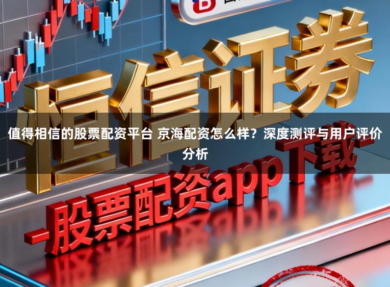 值得相信的股票配资平台 京海配资怎么样？深度测评与用户评价分析
