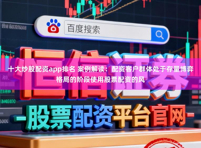 十大炒股配资app排名 案例解读：配资客户群体处于存量博弈格局的阶段使用股票配资的风