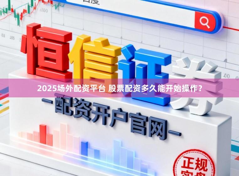 2025场外配资平台 股票配资多久能开始操作？